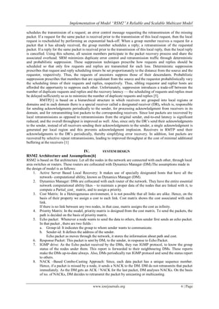 Implementation of Model “RSM2”A Reliable and Scalable Multicast Model

schedules the transmission of a request; an error control message requesting the retransmission of the missing
packet. If a request for the same packet is received prior to the transmission of this local request, then the local
request is rescheduled by performing an exponential back-off. When a group member receives a request for a
packet that it has already received, the group member schedules a reply; a retransmission of the requested
packet. If a reply for the same packet is received prior to the transmission of this local reply, then the local reply
is cancelled. Using this scheme, all session members participate in the packet recovery process and share the
associated overhead. SRM minimizes duplicate error control and retransmission traffic through deterministic
and probabilistic suppression. These suppression techniques prescribe how requests and replies should be
scheduled so that only few requests and replies are transmitted for each loss. Deterministic suppression
prescribes that request and reply scheduling timers be set proportionately to the distance from the source and the
requestor, respectively. Thus, the requests of ancestors suppress those of their descendants. Probabilistic
suppression prescribes that members that are equidistant from the source and the requestor probabilistically vary
the scheduling times of their requests and replies, respectively. Thus, sibling requestor and replier hosts are
afforded the opportunity to suppress each other. Unfortunately, suppression introduces a trade-off between the
number of duplicate requests and replies and the recovery latency — the scheduling of requests and replies must
be delayed sufficiently so as to minimize the number of duplicate requests and replies [5].
          RMTP[1] is based on a hierarchical structure in which receivers are grouped into local regions or
domains and in each domain there is a special receiver called a designated receiver (DR), which is, responsible
for sending acknowledgments periodically to the sender, for processing acknowledgment from receivers in its
domain, and for retransmitting lost packets to the corresponding receivers. Since lost packets are recovered by
local retransmissions as opposed to retransmissions from the original sender, end-to-end latency is significant
reduced, and the overall throughput is improved as well. Also, since only the DR‘s send their acknowledgments
to the sender, instead of all receivers sending their acknowledgments to the sender, a single acknowledgment is
generated per local region and this prevents acknowledgment implosion. Receivers in RMTP send their
acknowledgments to the DR‘s periodically, thereby simplifying error recovery. In addition, lost packets are
recovered by selective repeat retransmissions, leading to improved throughput at the cost of minimal additional
buffering at the receivers [1]

                             IV.                      SYSTEM DESIGN
RSM2 Architecture and Assumptions[6]
RSM2 is based on flat architecture. Let all the nodes in the network are connected with each other, through local
area switches or routers. These routers are collocated with Dynamics Manager (DM).The assumptions made in
the design of model is as follows:
     1. Active Server Based Local Recovery: It makes use of specially designated hosts that have all the
         network- computational ability, known as Dynamics Manager (DM).
     2. Dynamics Manager: DMs are collocated with each router of the network. They have the entire essential
         network computational ability likes – to maintain a proper data of the nodes that are linked with it, to
         compute a Partial_cost_ matrix, and to assign a priority.
     3. Cost Matrix: In a Heterogeneous environment, it is not possible that all links are alike. Hence, on the
         basis of their property we assign a cost to each link. Cost matrix shows the cost associated with each
         link.
         If there is no link between any two nodes, in that case, matrix assigns the cost as infinity.
     4. Priority Matrix: In the model, priority matrix is designed from the cost matrix. To send the packets, the
         path is decided on the basis of priority matrix.
     5. Echo packet: Whenever a node wants to send the data to others, then sender first sends an echo packet.
         In that packet , there are two fields :
         a. Group-id: It indicates the group to whom sender wants to communicate.
         b. Sender-id: It defines the address of the sender.
              Echo packet as moves through the network, it stores the information about path and cost.
     6. Response Packet: This packet is sent by DM, to the sender, in response to Echo Packet.
     7. IGMP drive: As the Echo packet received by the DMs, they run IGMP protocol, to know the group
         status of the nodes under them. This report is forwarded to their neighbouring DMs. These reports
         make the DMs up-to-date always. Also, DMs periodically run IGMP protocol and send the status report
         to others.
     8. NACK –Based Combo-Casting Approach: Since, each data packet has a unique sequence number.
         Hence, if a packet is missed by a node, it sends a NACK to the DM. DM do not retransmits that packet
         immediately. As the DM gets an ACK / NACK for the last packet, DM analyses NACKs. On the basis
         of no. of NACKs, DM decides to retransmit the packet by unicasting or multicasting.


                                               www.iosrjournals.org                                          6 | Page
 