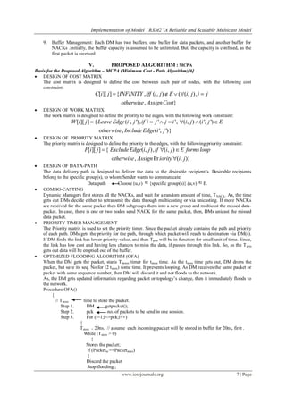Implementation of Model “RSM2”A Reliable and Scalable Multicast Model

    9.   Buffer Management: Each DM has two buffers, one buffer for data packets, and another buffer for
         NACKs .Initially, the buffer capacity is assumed to be unlimited. But, the capacity is confined, as the
         first packet is received.

                            V.           PROPOSED ALGORITHM : MCPA
Basis for the Proposed Algorithm – MCPA (Minimum Cost - Path Algorithm)[6]
 DESIGN OF COST MATRIX
    The cost matrix is designed to define the cost between each pair of nodes, with the following cost
    constraint:
                                 C[i][ j ]  {INFINITY , iff (i, j )  E  ((i, j ), i  j
                                               otherwise , AssignCost}
   DESIGN OF WORK MATRIX
    The work matrix is designed to define the priority to the edges, with the following work constraint:
                   W [i][ j ]  { Leave Edge (i ', j '), if i  j '  j  i ', (i, j )  (i ', j ')  E
                                  otherwise , Include Edge(i ', j ')}
   DESIGN OF PRIORITY MATRIX
    The priority matrix is designed to define the priority to the edges, with the following priority constraint:
                          P[i][ j ]  { Exclude Edge(i, j ), if (i, j )  E forms loop
                                        otherwise , Assign Pr iority (i, j )}
   DESIGN OF DATA-PATH
    The data delivery path is designed to deliver the data to the desirable recipient‘s. Desirable recipients
    belong to the specific group(s), to whom Sender wants to communicate.
                             Data path        Choose (u,v)  {specific group(s)}.(u,v)  E.
   COMBO-CASTING
    Dynamic Managers first stores all the NACKs, and wait for a random amount of time, T NACK. As, the time
    gets out DMs decide either to retransmit the data through multicasting or via unicasting. If more NACKs
    are received for the same packet then DM subgroups them into a new group and multicast the missed data-
    packet. In case, there is one or two nodes send NACK for the same packet, then, DMs unicast the missed
    data packet.
   PRIORITY TIMER MANAGEMENT
    The Priority matrix is used to set the priority timer. Since the packet already contains the path and priority
    of each path. DMs gets the priority for the path, through which packet will reach to destination via DM(s).
    If DM finds the link has lower priority-value, and then Tprio will be in function for small unit of time. Since,
    the link has low cost and having less chances to miss the data, if passes through this link. So, as the T prio
    gets out data will be emptied out of the buffer.
   OPTIMIZED FLOODING ALGORITHM (OFA)
    When the DM gets the packet, starts Tstores timer for tstore time. As the tstore time gets out, DM drops the
    packet, but save its seq. No for (2 tstore) some time. It prevents looping. As DM receives the same packet or
    packet with same sequence number, then DM will discard it and not floods to the network.
    As, the DM gets updated information regarding packet or topology‘s change, then it immediately floods to
    the network.
    Procedure OFA()
         {
           // Tstore      time to store the packet.
              Step 1.       DM        getpacket();
              Step 2.       pck         no. of packets to be send in one session.
              Step 3.       For (i=1;i<=pck;i++)
                        {
                        Tstore = 20ns. // assume each incoming packet will be stored in buffer for 20ns, first .
                          While (Tstore > 0)
                                {
                            Stores the packet;
                             if (Packetin ==Packetstore)
                             {
                            Discard the packet
                             Stop flooding ;
                                               www.iosrjournals.org                                         7 | Page
 