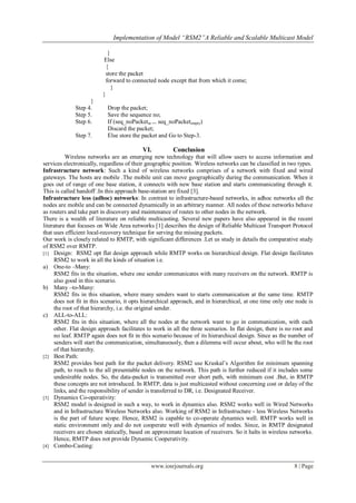 Implementation of Model “RSM2”A Reliable and Scalable Multicast Model

                           }
                         Else
                          {
                          store the packet
                          forward to connected node except that from which it come;
                             }
                         }
                   }
             Step 4.       Drop the packet;
             Step 5.       Save the sequence no;
             Step 6.       If (seq_noPacketin == seq_noPacketempty)
                           Discard the packet;
             Step 7.       Else store the packet and Go to Step-3.

                                           VI.          Conclusion
          Wireless networks are an emerging new technology that will allow users to access information and
services electronically, regardless of their geographic position. Wireless networks can be classified in two types.
Infrastructure network: Such a kind of wireless networks comprises of a network with fixed and wired
gateways. The hosts are mobile .The mobile unit can move geographically during the communication. When it
goes out of range of one base station, it connects with new base station and starts communicating through it.
This is called handoff .In this approach base-station are fixed [3].
Infrastructure less (adhoc) networks: In contrast to infrastructure-based networks, in adhoc networks all the
nodes are mobile and can be connected dynamically in an arbitrary manner. All nodes of these networks behave
as routers and take part in discovery and maintenance of routes to other nodes in the network.
There is a wealth of literature on reliable multicasting. Several new papers have also appeared in the recent
literature that focuses on Wide Area networks [1] describes the design of Reliable Multicast Transport Protocol
that uses efficient local-recovery technique for serving the missing packets.
Our work is closely related to RMTP, with significant differences .Let us study in details the comparative study
of RSM2 over RMTP.
[1] Design: RSM2 opt flat design approach while RMTP works on hierarchical design. Flat design facilitates
     RSM2 to work in all the kinds of situation i.e.
a) One-to –Many:
     RSM2 fits in the situation, where one sender communicates with many receivers on the network. RMTP is
     also good in this scenario.
b) Many –to-Many:
     RSM2 fits in this situation, where many senders want to starts communication at the same time. RMTP
     does not fit in this scenario, it opts hierarchical approach, and in hierarchical, at one time only one node is
     the root of that hierarchy, i.e. the original sender.
c) ALL-to-ALL:
     RSM2 fits in this situation, where all the nodes at the network want to go in communication, with each
     other. Flat design approach facilitates to work in all the three scenarios. In flat design, there is no root and
     no leaf. RMTP again does not fit in this scenario because of its hierarchical design. Since as the number of
     senders will start the communication, simultaneously, then a dilemma will occur about, who will be the root
     of that hierarchy.
[2] Best Path:
     RSM2 provides best path for the packet delivery. RSM2 use Kruskal‘s Algorithm for minimum spanning
     path, to reach to the all presentable nodes on the network. This path is further reduced if it includes some
     undesirable nodes. So, the data-packet is transmitted over short path, with minimum cost .But, in RMTP
     these concepts are not introduced. In RMTP, data is just multicasted without concerning cost or delay of the
     links, and the responsibility of sender is transferred to DR, i.e. Designated Receiver.
[3] Dynamics Co-operativity:
     RSM2 model is designed in such a way, to work in dynamics also. RSM2 works well in Wired Networks
     and in Infrastructure Wireless Networks also. Working of RSM2 in Infrastructure - less Wireless Networks
     is the part of future scope. Hence, RSM2 is capable to co-operate dynamics well. RMTP works well in
     static environment only and do not cooperate well with dynamics of nodes. Since, in RMTP designated
     receivers are chosen statically, based on approximate location of receivers. So it halts in wireless networks.
     Hence, RMTP does not provide Dynamic Cooperativity.
[4] Combo-Casting:



                                              www.iosrjournals.org                                          8 | Page
 