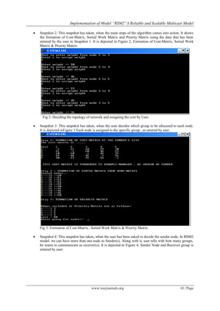Implementation of Model “RSM2”A Reliable and Scalable Multicast Model

   Snapshot 2: This snapshot has taken, when the main steps of the algorithm comes into action. It shows
    the formation of Cost-Matrix, Sorted Work Matrix and Priority Matrix using the data that has been
    entered by the user in Snapshot 1. It is depicted in Figure 2, Formation of Cost-Matrix, Sorted Work
    Matrix & Priority Matrix.




     Fig 2: Deciding the topology of network and assigning the cost by User.

   Snapshot 3: This snapshot has taken, when the user decides which group to be allocated to each node.
    It is depicted inFigure 3 Each node is assigned to the specific group , as entered by user.




    Fig 3: Formation of Cost-Matrix , Sorted Work Matrix & Priority Matrix.

   Snapshot 4: This snapshot has taken, when the user has been asked to decide the sender node. In RSM2
    model, we can have more than one node as Sender(s). Along with it, user tells with how many groups,
    he wants to communicate as receiver(s). It is depicted in Figure 4, Sender Node and Receiver group is
    entered by user.




                                     www.iosrjournals.org                                       10 | Page
 