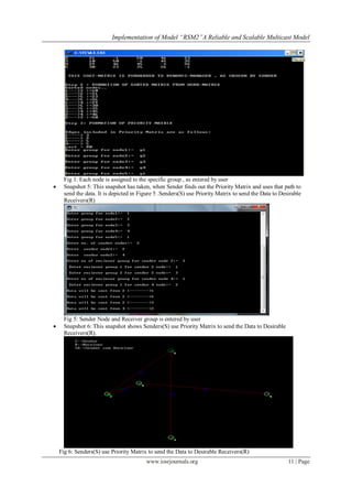 Implementation of Model “RSM2”A Reliable and Scalable Multicast Model




      Fig 1: Each node is assigned to the specific group , as entered by user
     Snapshot 5: This snapshot has taken, when Sender finds out the Priority Matrix and uses that path to
      send the data. It is depicted in Figure 5 .Senders(S) use Priority Matrix to send the Data to Desirable
      Receivers(R)




      Fig 5: Sender Node and Receiver group is entered by user
     Snapshot 6: This snapshot shows Senders(S) use Priority Matrix to send the Data to Desirable
      Receivers(R).




    Fig 6: Senders(S) use Priority Matrix to send the Data to Desirable Receivers(R)
                                         www.iosrjournals.org                                          11 | Page
 