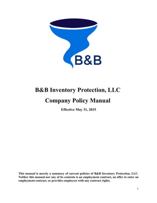 B&B Inventory Protection, LLC
Company Policy Manual
Effective May 31, 2015
This manual is merely a summary of current policies of B&B Inventory Protection, LLC.
Neither this manual nor any of its contents is an employment contract, an offer to enter an
employment contract, or provides employees with any contract rights.
1
 