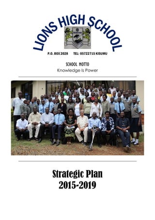 Page | 0
Lions High School Kisumu: Strategic Plan014
P.O. BOX 2028 TEL: 05722715 KISUMU
SCHOOL MOTTO
Knowledge Is Power
Strategic Plan
2015-2019
 