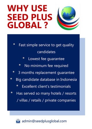 • Fast simple service to get quality
candidates
• Lowest fee guarantee
• No minimum fee required
• 3 months replacement guarantee
• Big candidate database in Indonesia
• Excellent client’s testimonials
• Has served so many hotels / resorts
/ villas / retails / private companies
admin@seedplusglobal.com
WHY USE
SEED PLUS
GLOBAL ?
 