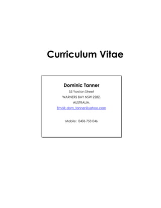 Curriculum Vitae
Dominic Tanner
55 Yorston Street
WARNERS BAY NSW 2282.
AUSTRALIA.
Email: dom_tanner@yahoo.com
Mobile: 0406 753 046
 
