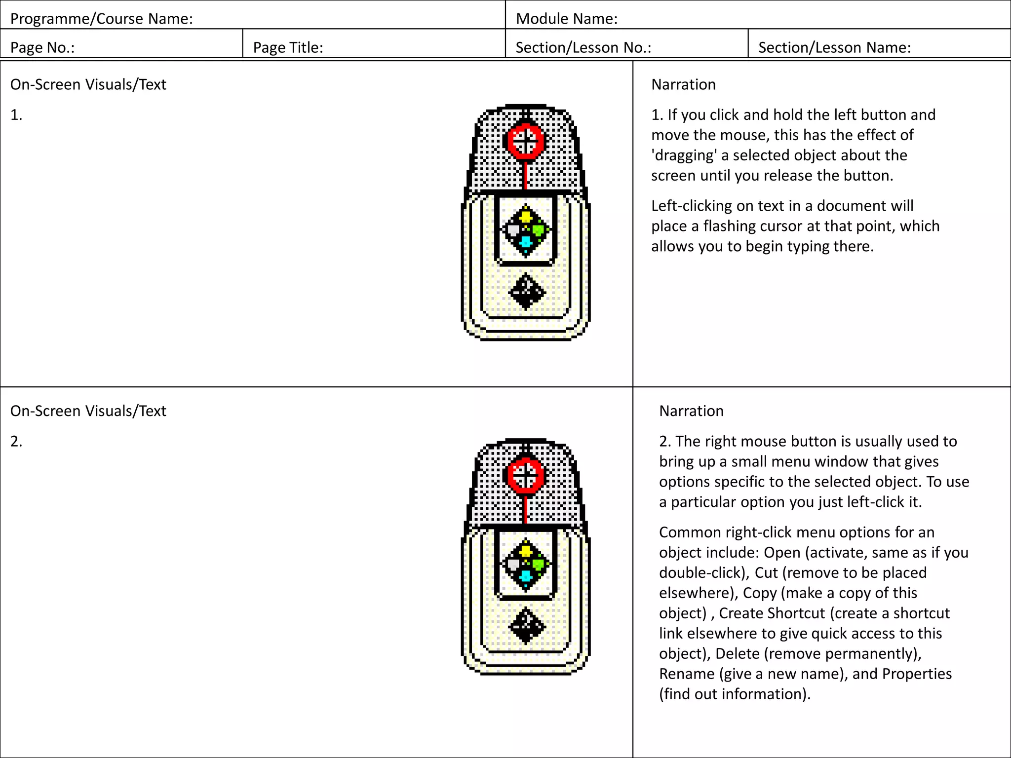 Programme/Course Name: Module Name:
Page No.: Page Title: Section/Lesson No.: Section/Lesson Name:
On-Screen Visuals/Text
1.
Narration
1. If you click and hold the left button and
move the mouse, this has the effect of
'dragging' a selected object about the
screen until you release the button.
Left-clicking on text in a document will
place a flashing cursor at that point, which
allows you to begin typing there.
On-Screen Visuals/Text
2.
Narration
2. The right mouse button is usually used to
bring up a small menu window that gives
options specific to the selected object. To use
a particular option you just left-click it.
Common right-click menu options for an
object include: Open (activate, same as if you
double-click), Cut (remove to be placed
elsewhere), Copy (make a copy of this
object) , Create Shortcut (create a shortcut
link elsewhere to give quick access to this
object), Delete (remove permanently),
Rename (give a new name), and Properties
(find out information).
 