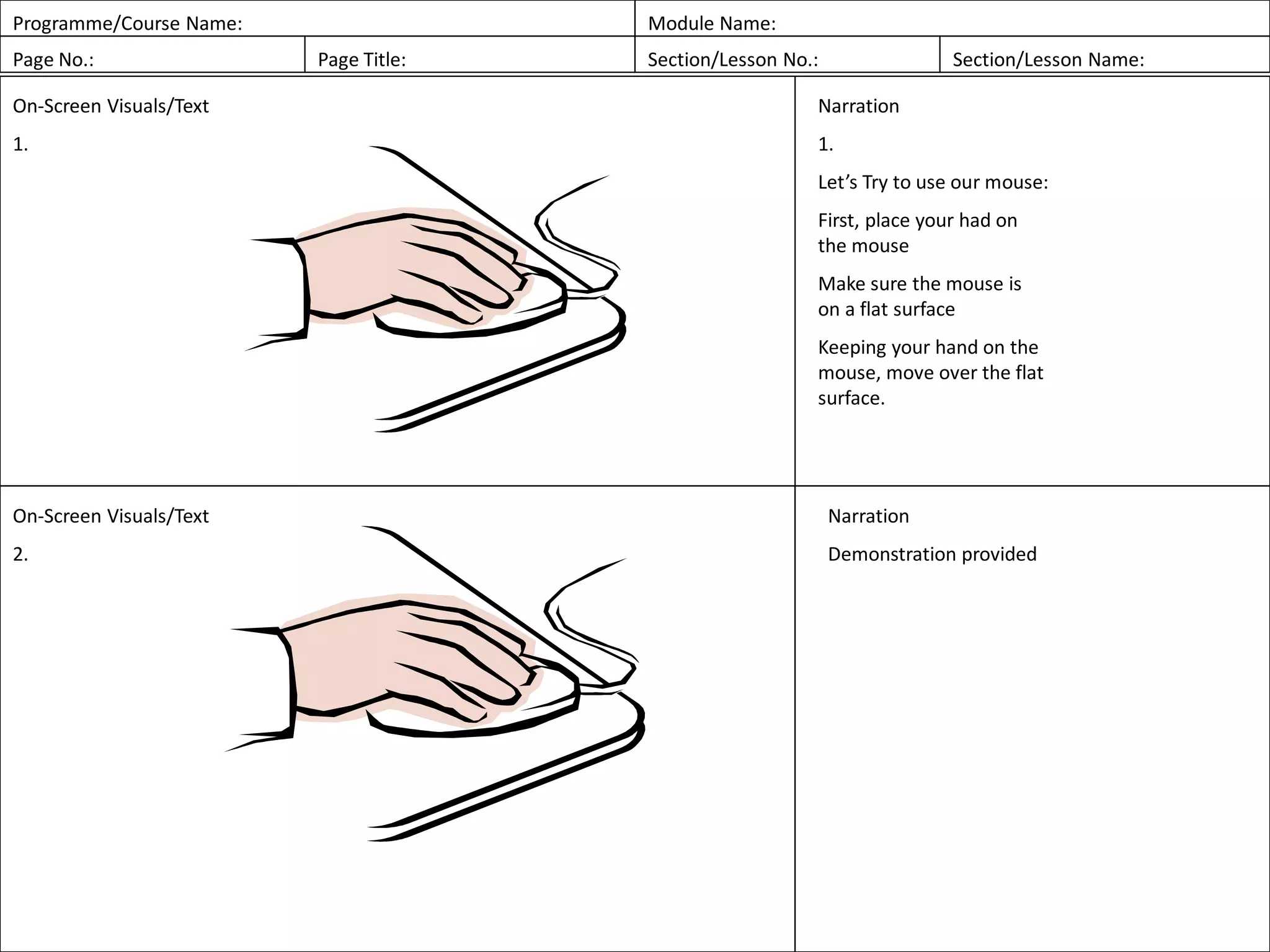 Programme/Course Name: Module Name:
Page No.: Page Title: Section/Lesson No.: Section/Lesson Name:
On-Screen Visuals/Text
1.
Narration
1.
Let’s Try to use our mouse:
First, place your had on
the mouse
Make sure the mouse is
on a flat surface
Keeping your hand on the
mouse, move over the flat
surface.
On-Screen Visuals/Text
2.
Narration
Demonstration provided
 