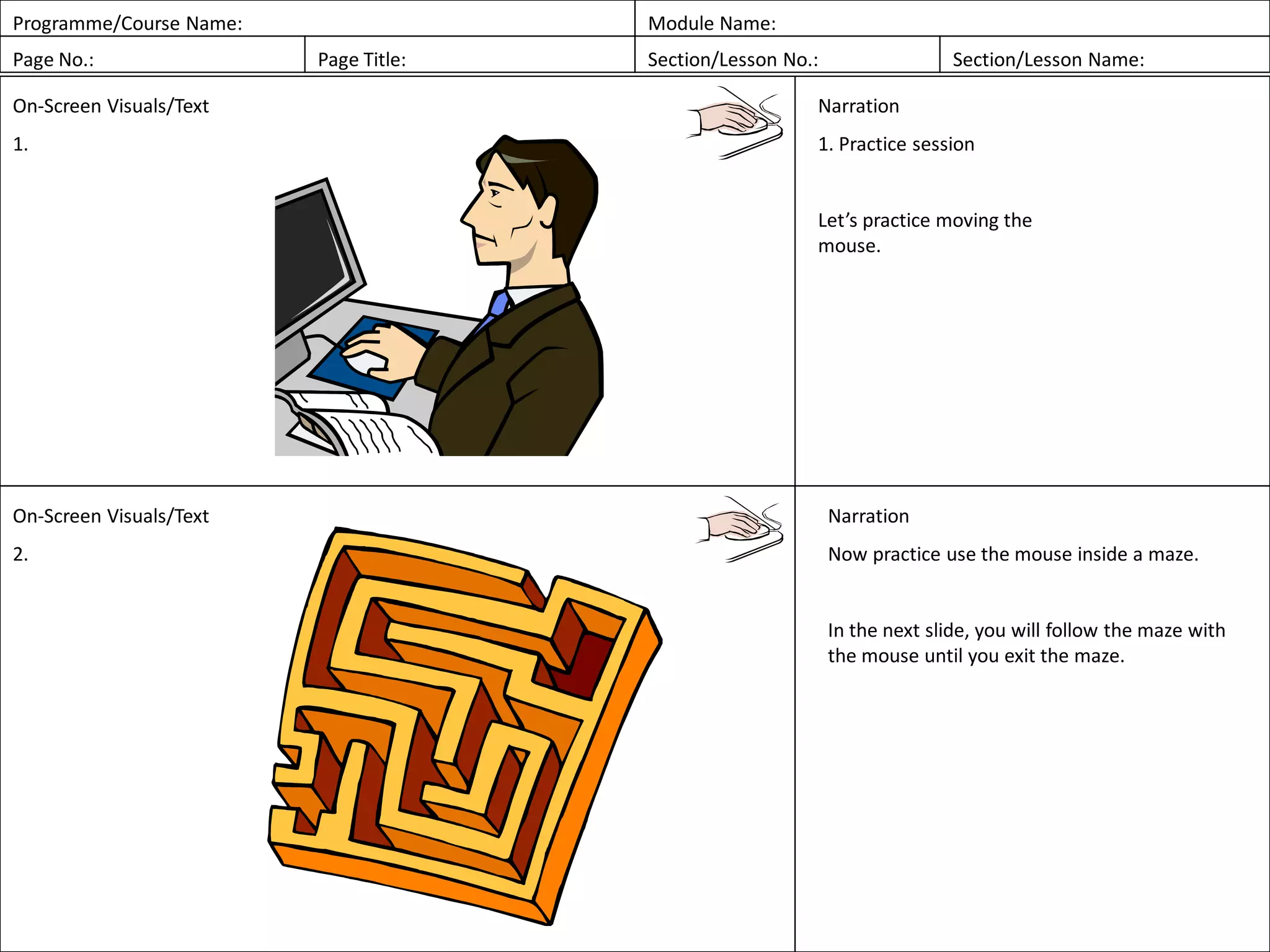 Programme/Course Name: Module Name:
Page No.: Page Title: Section/Lesson No.: Section/Lesson Name:
On-Screen Visuals/Text
1.
Narration
1. Practice session
Let’s practice moving the
mouse.
On-Screen Visuals/Text
2.
Narration
Now practice use the mouse inside a maze.
In the next slide, you will follow the maze with
the mouse until you exit the maze.
 