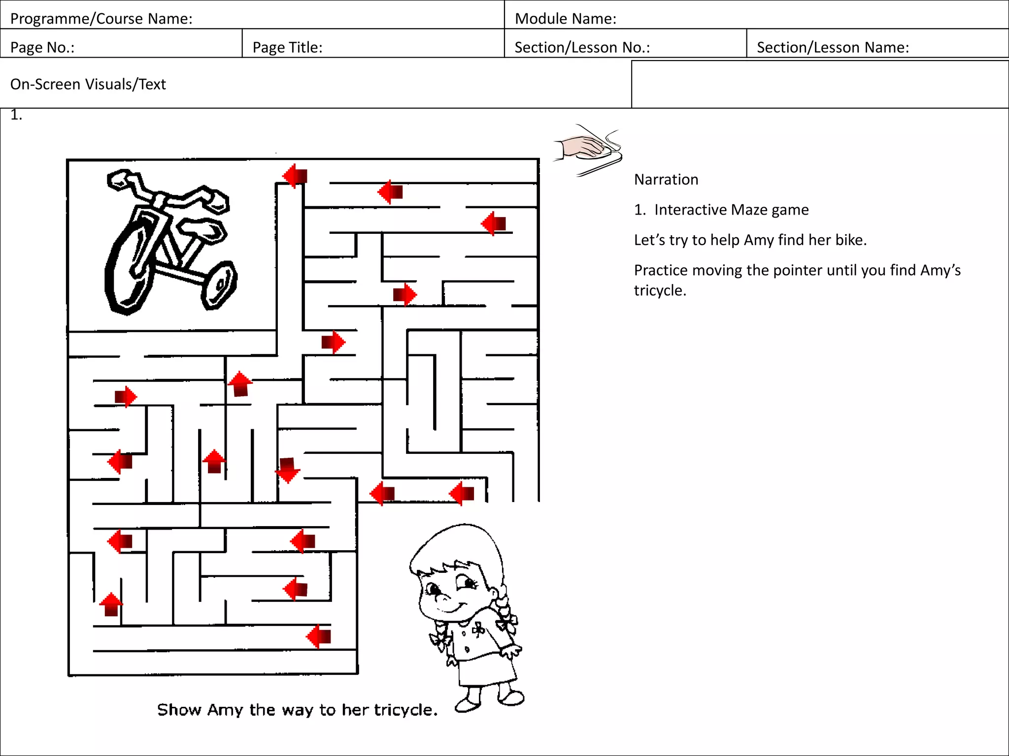 Programme/Course Name: Module Name:
Page No.: Page Title: Section/Lesson No.: Section/Lesson Name:
On-Screen Visuals/Text
1.
Narration
1. Interactive Maze game
Let’s try to help Amy find her bike.
Practice moving the pointer until you find Amy’s
tricycle.
 