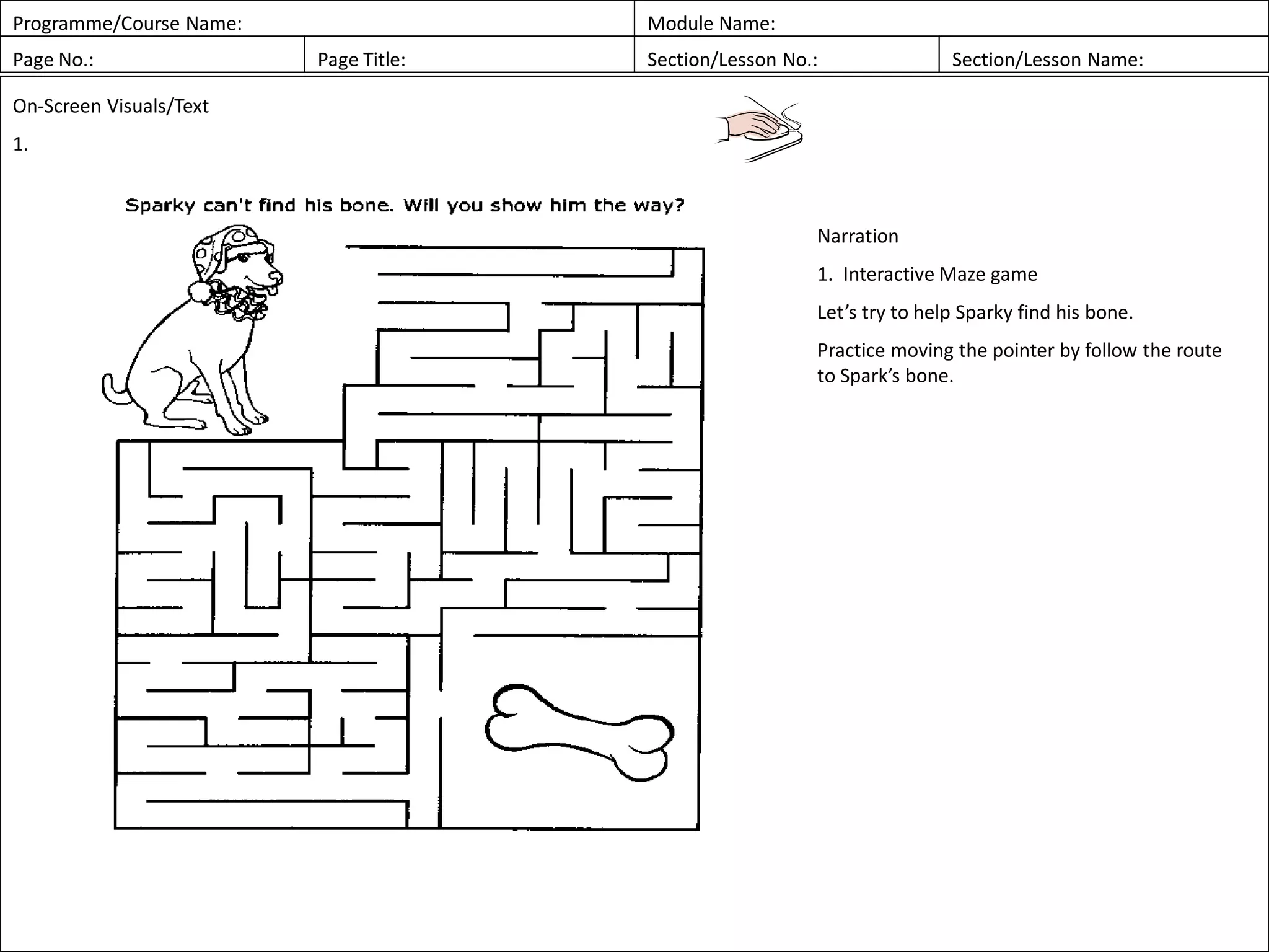 Programme/Course Name: Module Name:
Page No.: Page Title: Section/Lesson No.: Section/Lesson Name:
On-Screen Visuals/Text
1.
Narration
1. Interactive Maze game
Let’s try to help Sparky find his bone.
Practice moving the pointer by follow the route
to Spark’s bone.
 