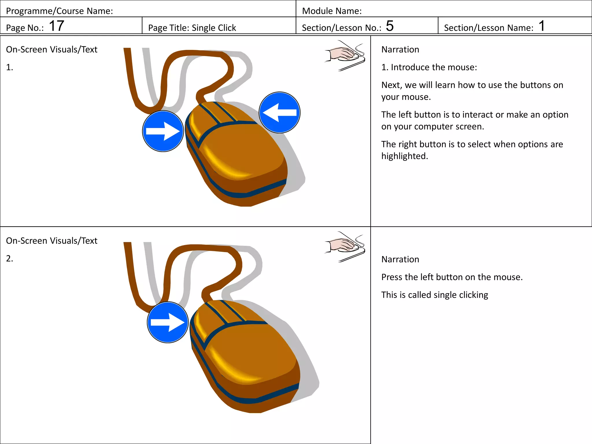 Programme/Course Name: Module Name:
Page No.: 17 Page Title: Single Click Section/Lesson No.: 5 Section/Lesson Name: 1
On-Screen Visuals/Text
1.
Narration
1. Introduce the mouse:
Next, we will learn how to use the buttons on
your mouse.
The left button is to interact or make an option
on your computer screen.
The right button is to select when options are
highlighted.
On-Screen Visuals/Text
2. Narration
Press the left button on the mouse.
This is called single clicking
 