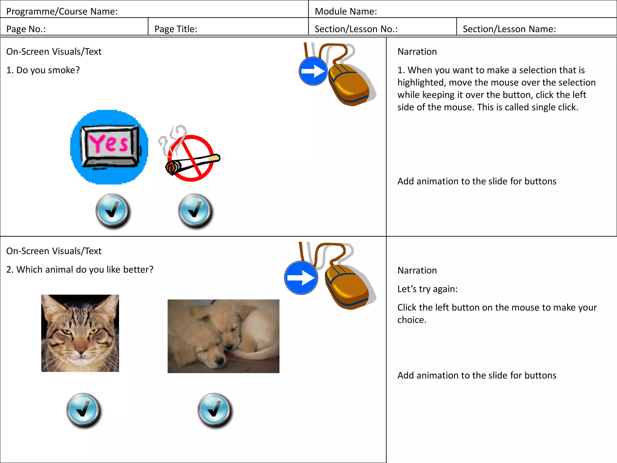 Programme/Course Name: Module Name:
Page No.: Page Title: Section/Lesson No.: Section/Lesson Name:
On-Screen Visuals/Text
1. Do you smoke?
Narration
1. When you want to make a selection that is
highlighted, move the mouse over the selection
while keeping it over the button, click the left
side of the mouse. This is called single click.
Add animation to the slide for buttons
On-Screen Visuals/Text
2. Which animal do you like better? Narration
Let’s try again:
Click the left button on the mouse to make your
choice.
Add animation to the slide for buttons
 