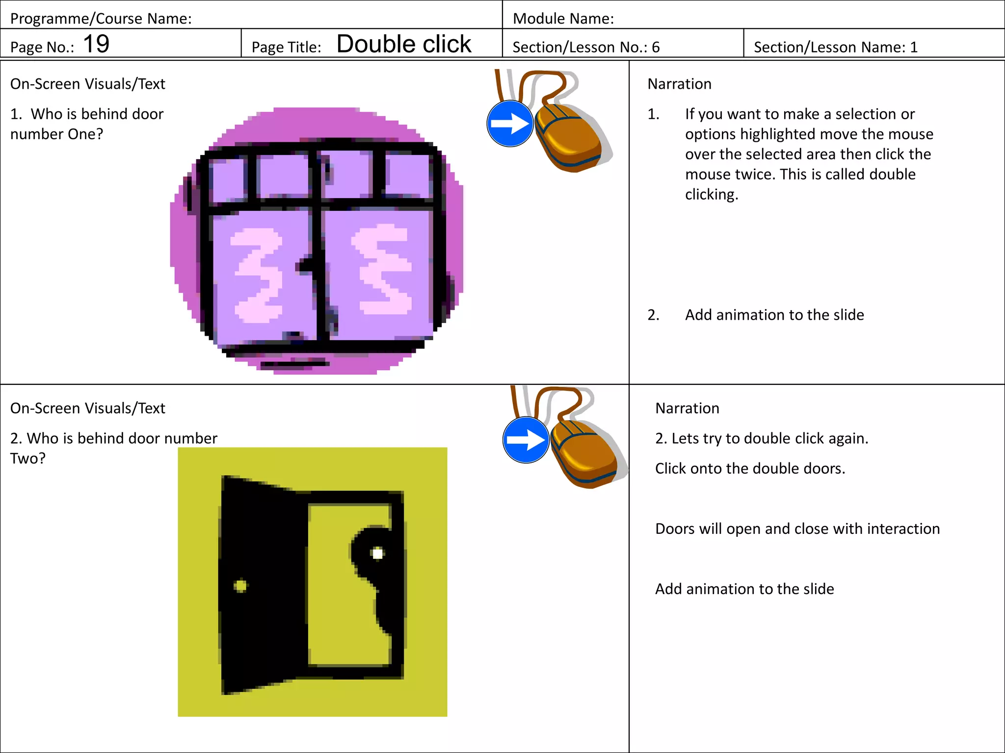 Programme/Course Name: Module Name:
Page No.: 19 Page Title: Double click Section/Lesson No.: 6 Section/Lesson Name: 1
On-Screen Visuals/Text
1. Who is behind door
number One?
Narration
1. If you want to make a selection or
options highlighted move the mouse
over the selected area then click the
mouse twice. This is called double
clicking.
2. Add animation to the slide
On-Screen Visuals/Text
2. Who is behind door number
Two?
Narration
2. Lets try to double click again.
Click onto the double doors.
Doors will open and close with interaction
Add animation to the slide
 
