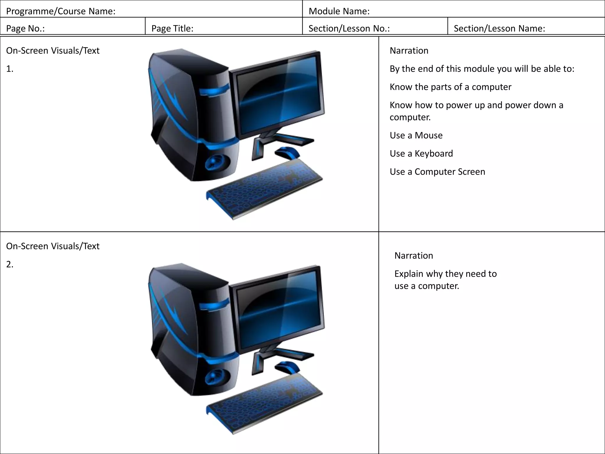 Programme/Course Name: Module Name:
Page No.: Page Title: Section/Lesson No.: Section/Lesson Name:
On-Screen Visuals/Text
1.
Narration
By the end of this module you will be able to:
Know the parts of a computer
Know how to power up and power down a
computer.
Use a Mouse
Use a Keyboard
Use a Computer Screen
On-Screen Visuals/Text
2.
Narration
Explain why they need to
use a computer.
 