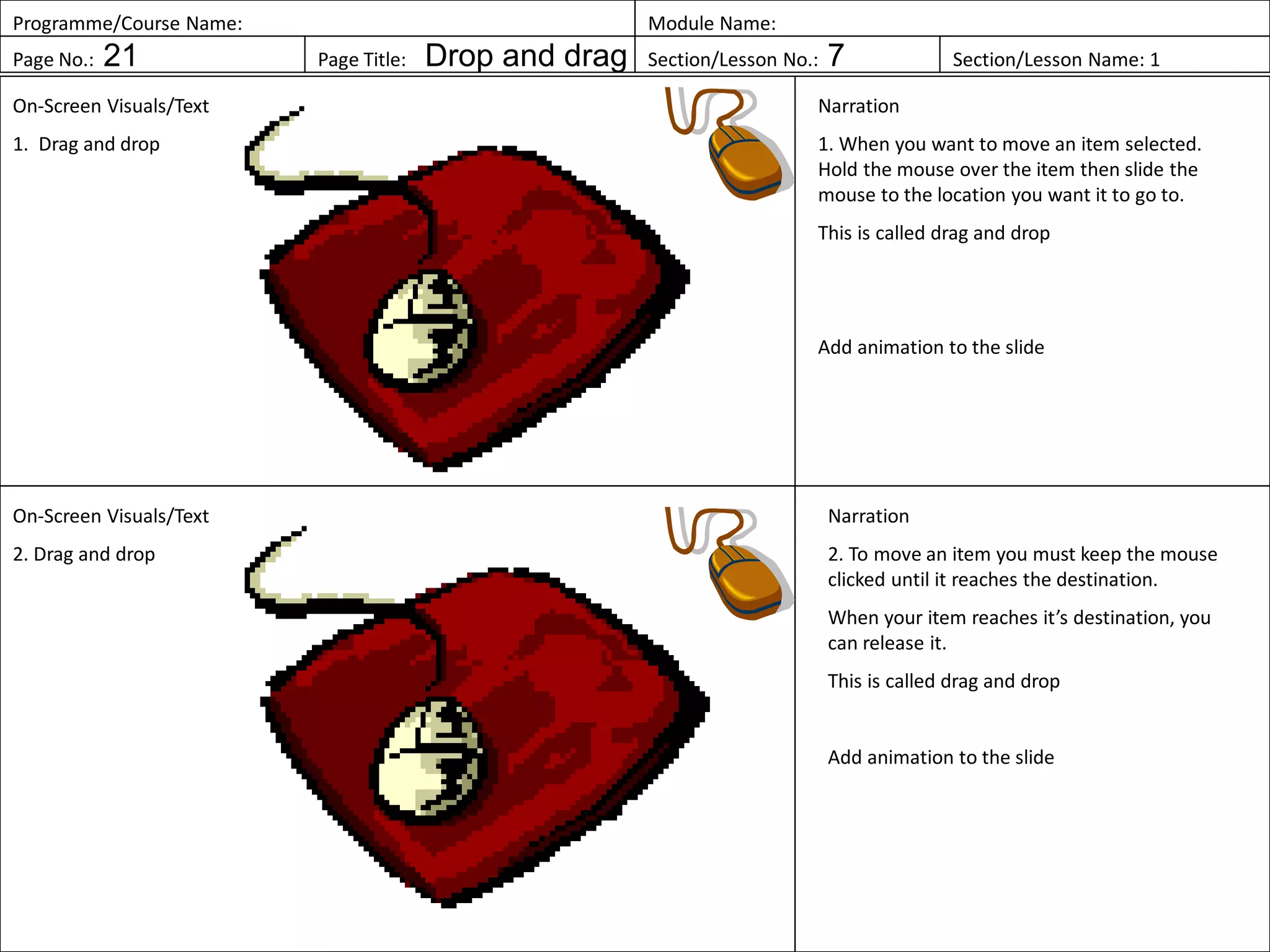 Programme/Course Name: Module Name:
Page No.: 21 Page Title: Drop and drag Section/Lesson No.: 7 Section/Lesson Name: 1
On-Screen Visuals/Text
1. Drag and drop
Narration
1. When you want to move an item selected.
Hold the mouse over the item then slide the
mouse to the location you want it to go to.
This is called drag and drop
Add animation to the slide
On-Screen Visuals/Text
2. Drag and drop
Narration
2. To move an item you must keep the mouse
clicked until it reaches the destination.
When your item reaches it’s destination, you
can release it.
This is called drag and drop
Add animation to the slide
 