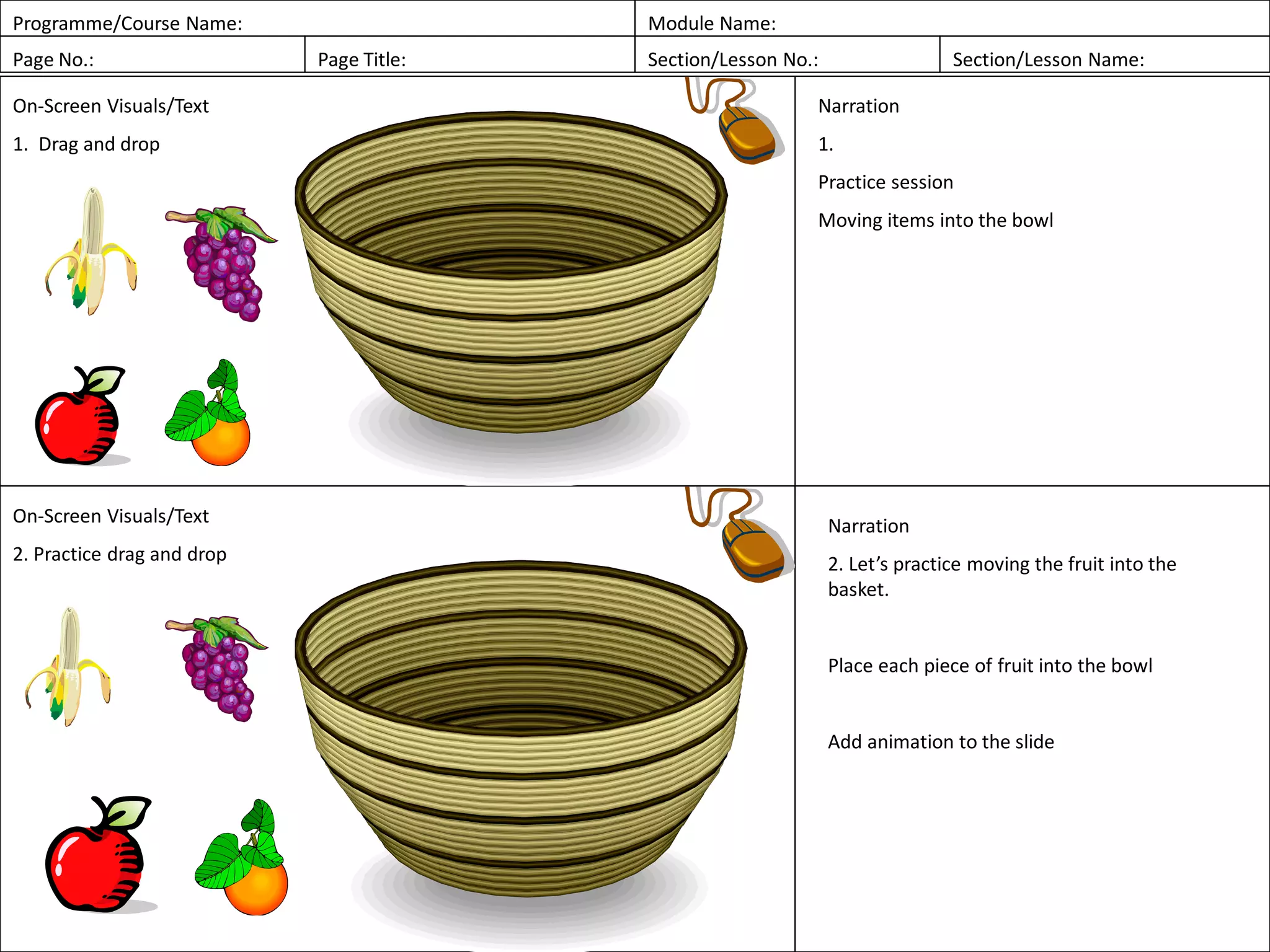 Programme/Course Name: Module Name:
Page No.: Page Title: Section/Lesson No.: Section/Lesson Name:
On-Screen Visuals/Text
1. Drag and drop
Narration
1.
Practice session
Moving items into the bowl
On-Screen Visuals/Text
2. Practice drag and drop
Narration
2. Let’s practice moving the fruit into the
basket.
Place each piece of fruit into the bowl
Add animation to the slide
 