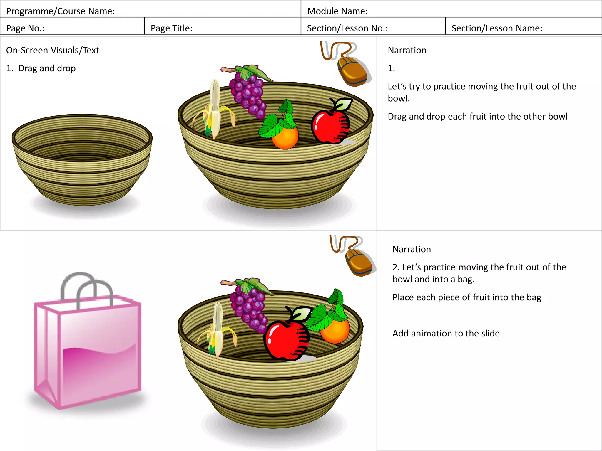 Programme/Course Name: Module Name:
Page No.: Page Title: Section/Lesson No.: Section/Lesson Name:
On-Screen Visuals/Text
1. Drag and drop
Narration
1.
Let’s try to practice moving the fruit out of the
bowl.
Drag and drop each fruit into the other bowl
Narration
2. Let’s practice moving the fruit out of the
bowl and into a bag.
Place each piece of fruit into the bag
Add animation to the slide
 