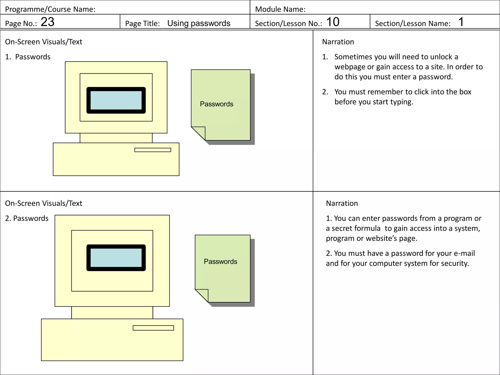 Programme/Course Name: Module Name:
Page No.: 23 Page Title: Using passwords Section/Lesson No.: 10 Section/Lesson Name: 1
On-Screen Visuals/Text
1. Passwords
Narration
1. Sometimes you will need to unlock a
webpage or gain access to a site. In order to
do this you must enter a password.
2. You must remember to click into the box
before you start typing.
On-Screen Visuals/Text
2. Passwords
Narration
1. You can enter passwords from a program or
a secret formula to gain access into a system,
program or website’s page.
2. You must have a password for your e-mail
and for your computer system for security.
Passwords
Passwords
 