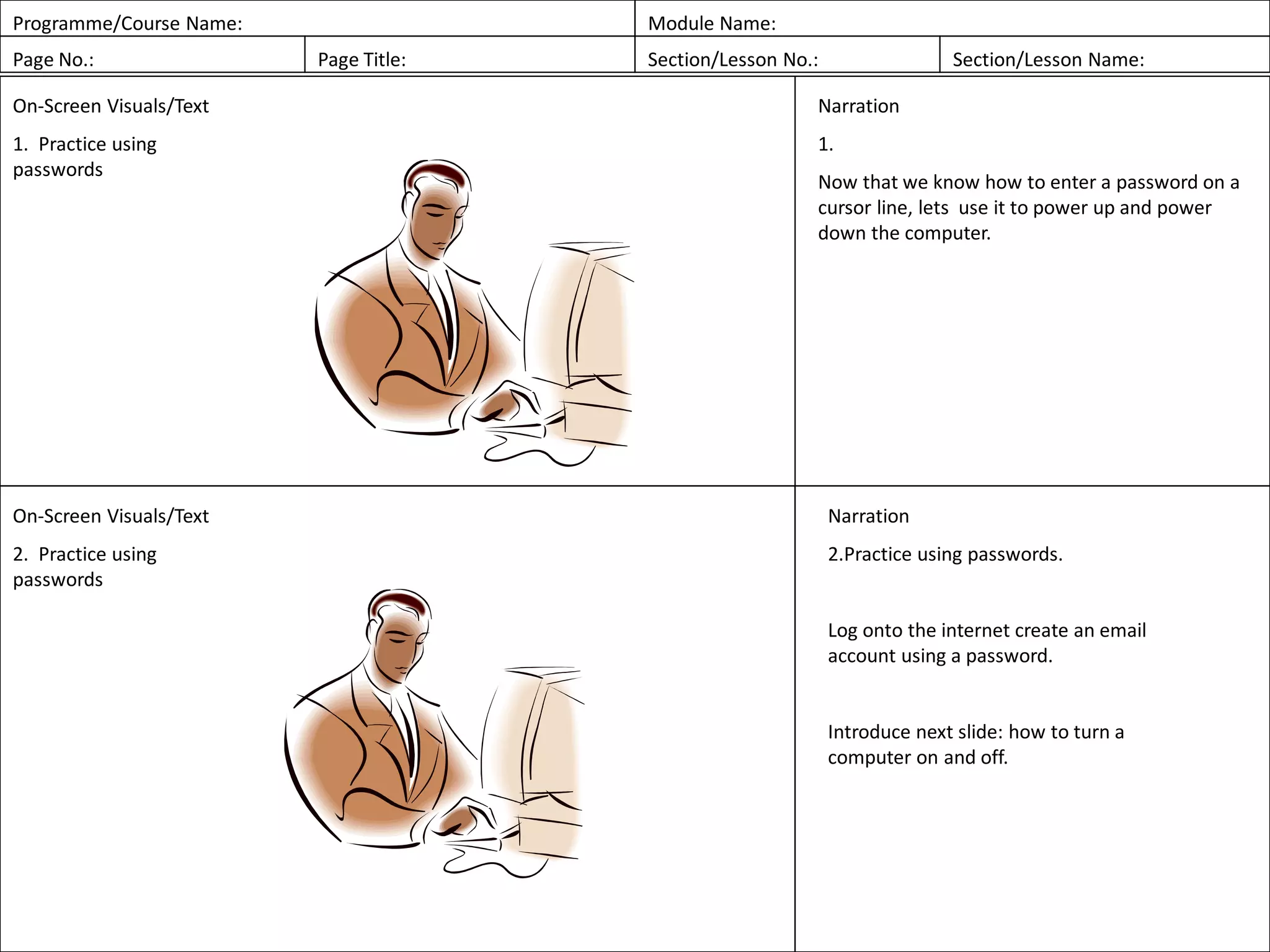 Programme/Course Name: Module Name:
Page No.: Page Title: Section/Lesson No.: Section/Lesson Name:
On-Screen Visuals/Text
1. Practice using
passwords
Narration
1.
Now that we know how to enter a password on a
cursor line, lets use it to power up and power
down the computer.
On-Screen Visuals/Text
2. Practice using
passwords
Narration
2.Practice using passwords.
Log onto the internet create an email
account using a password.
Introduce next slide: how to turn a
computer on and off.
 