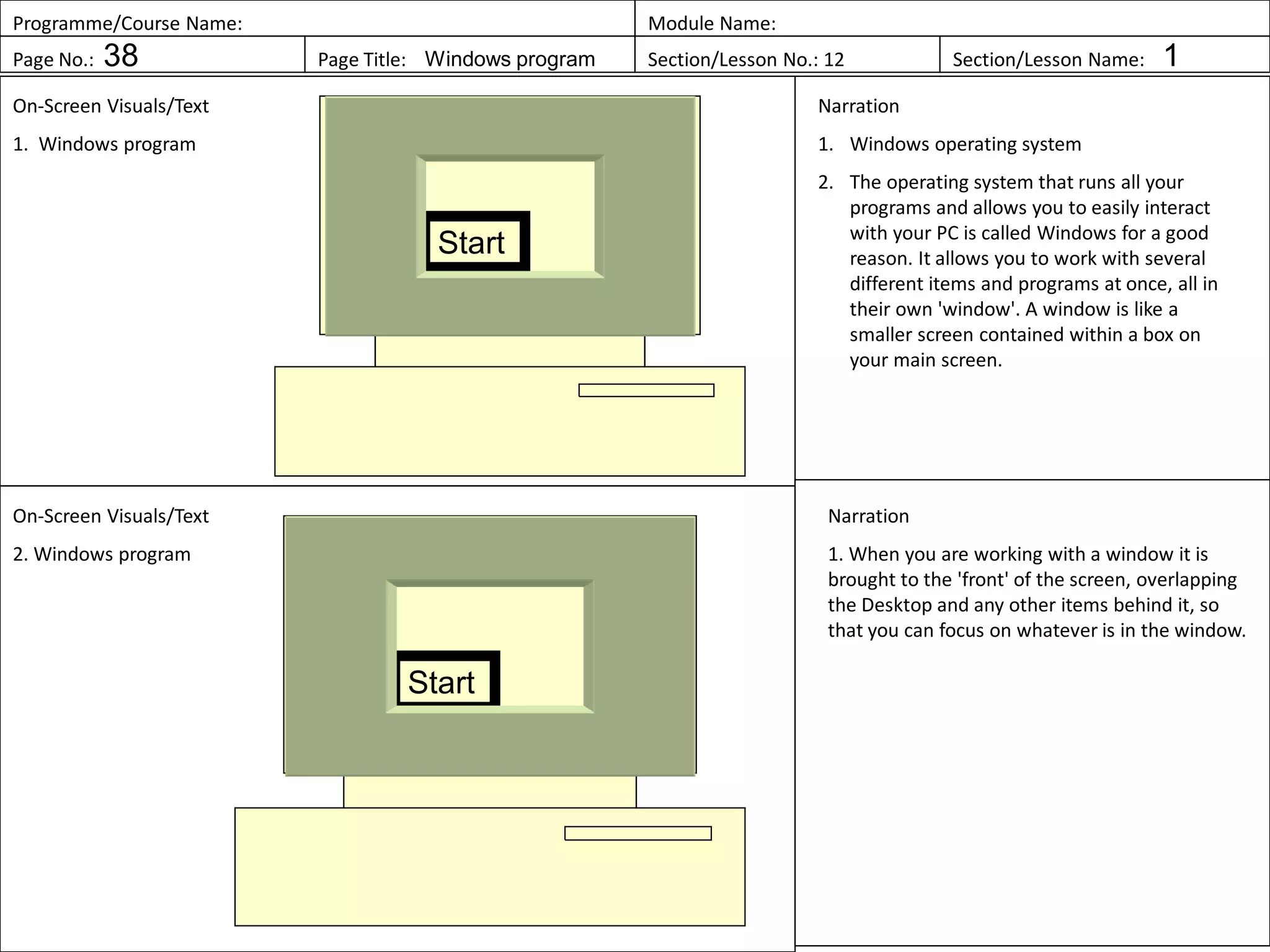 Programme/Course Name: Module Name:
Page No.: 38 Page Title: Windows program Section/Lesson No.: 12 Section/Lesson Name: 1
On-Screen Visuals/Text
1. Windows program
Narration
1. Windows operating system
2. The operating system that runs all your
programs and allows you to easily interact
with your PC is called Windows for a good
reason. It allows you to work with several
different items and programs at once, all in
their own 'window'. A window is like a
smaller screen contained within a box on
your main screen.
On-Screen Visuals/Text
2. Windows program
Narration
1. When you are working with a window it is
brought to the 'front' of the screen, overlapping
the Desktop and any other items behind it, so
that you can focus on whatever is in the window.
Start
Start
 