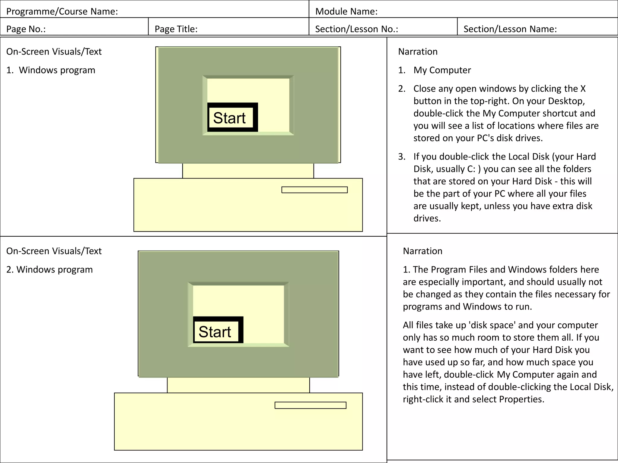 Programme/Course Name: Module Name:
Page No.: Page Title: Section/Lesson No.: Section/Lesson Name:
On-Screen Visuals/Text
1. Windows program
Narration
1. My Computer
2. Close any open windows by clicking the X
button in the top-right. On your Desktop,
double-click the My Computer shortcut and
you will see a list of locations where files are
stored on your PC's disk drives.
3. If you double-click the Local Disk (your Hard
Disk, usually C: ) you can see all the folders
that are stored on your Hard Disk - this will
be the part of your PC where all your files
are usually kept, unless you have extra disk
drives.
On-Screen Visuals/Text
2. Windows program
Narration
1. The Program Files and Windows folders here
are especially important, and should usually not
be changed as they contain the files necessary for
programs and Windows to run.
All files take up 'disk space' and your computer
only has so much room to store them all. If you
want to see how much of your Hard Disk you
have used up so far, and how much space you
have left, double-click My Computer again and
this time, instead of double-clicking the Local Disk,
right-click it and select Properties.
Start
Start
 