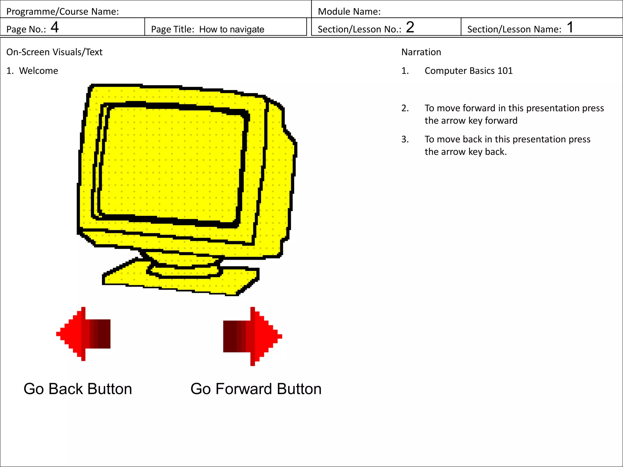 Programme/Course Name: Module Name:
Page No.: 4 Page Title: How to navigate Section/Lesson No.: 2 Section/Lesson Name: 1
On-Screen Visuals/Text
1. Welcome
Narration
1. Computer Basics 101
2. To move forward in this presentation press
the arrow key forward
3. To move back in this presentation press
the arrow key back.
Go Forward ButtonGo Back Button
 