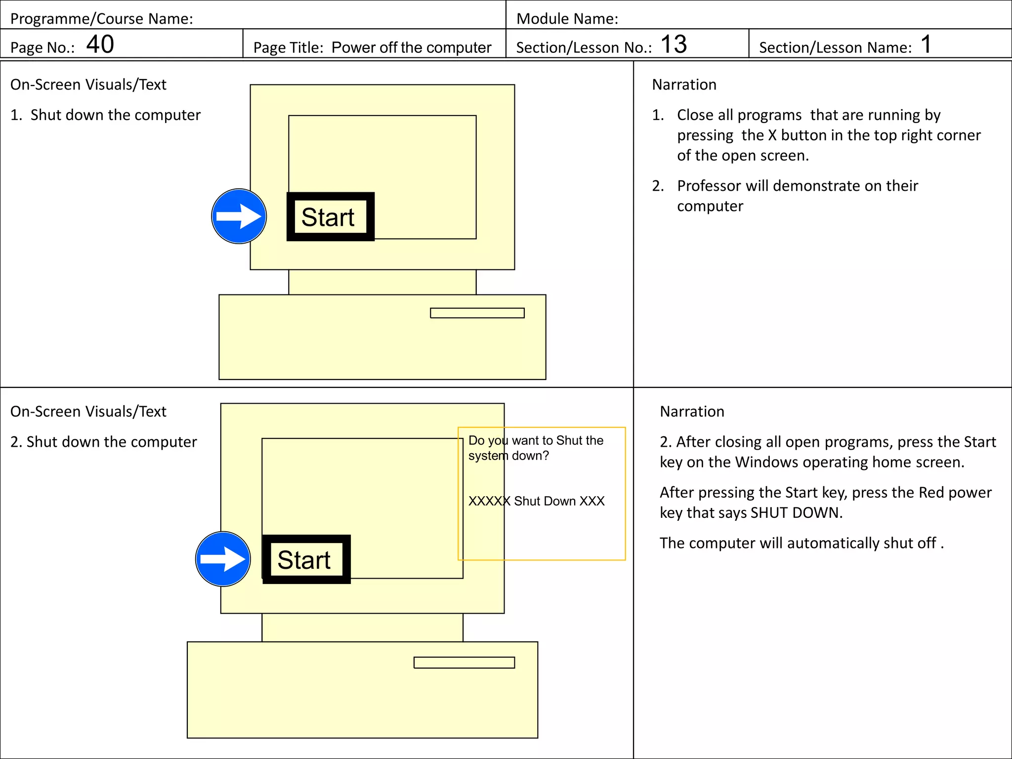 Programme/Course Name: Module Name:
Page No.: 40 Page Title: Power off the computer Section/Lesson No.: 13 Section/Lesson Name: 1
On-Screen Visuals/Text
1. Shut down the computer
Narration
1. Close all programs that are running by
pressing the X button in the top right corner
of the open screen.
2. Professor will demonstrate on their
computer
On-Screen Visuals/Text
2. Shut down the computer
Narration
2. After closing all open programs, press the Start
key on the Windows operating home screen.
After pressing the Start key, press the Red power
key that says SHUT DOWN.
The computer will automatically shut off .
Start
Start
Do you want to Shut the
system down?
XXXXX Shut Down XXX
 