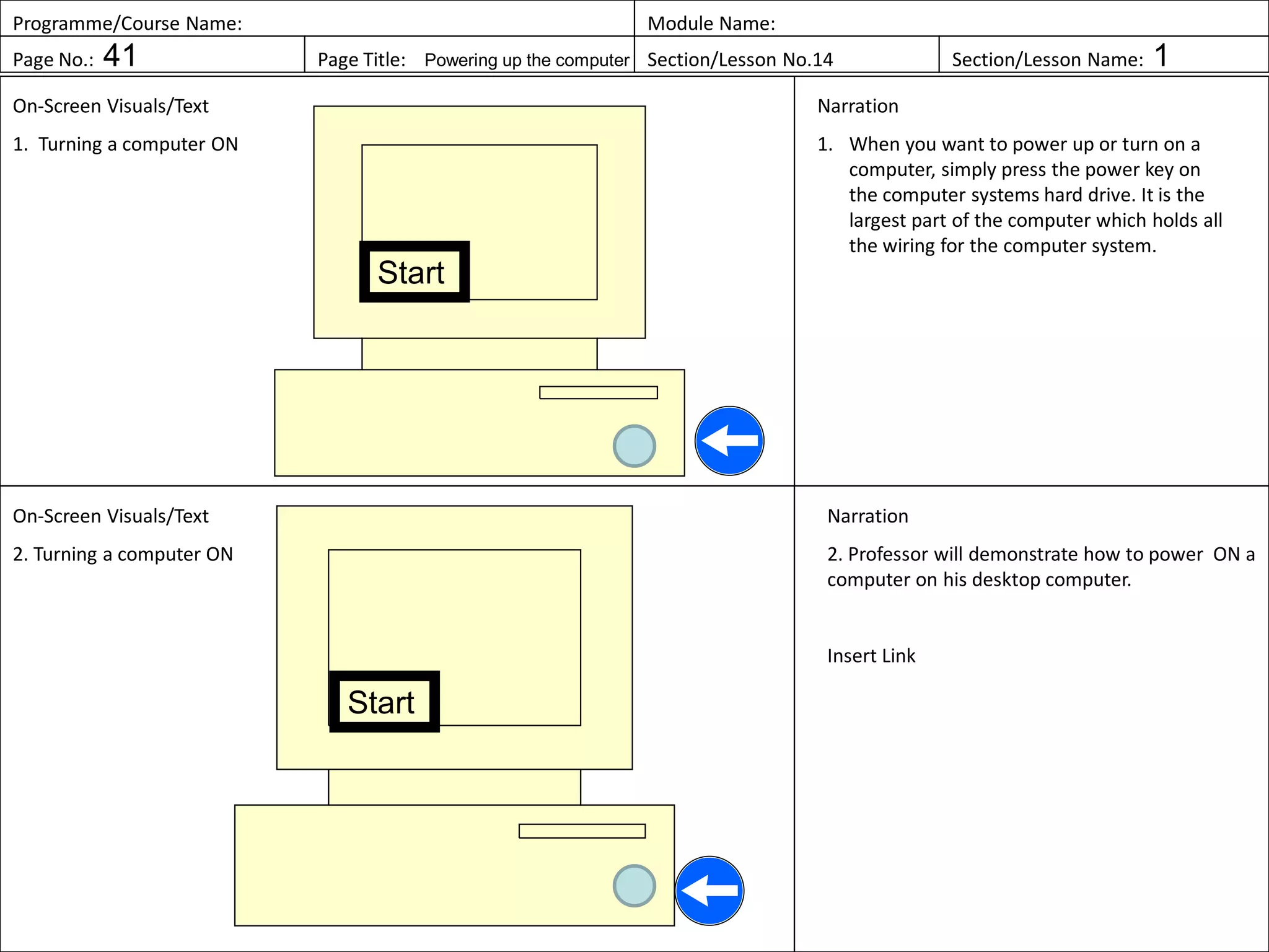 Programme/Course Name: Module Name:
Page No.: 41 Page Title: Powering up the computer Section/Lesson No.14 Section/Lesson Name: 1
On-Screen Visuals/Text
1. Turning a computer ON
Narration
1. When you want to power up or turn on a
computer, simply press the power key on
the computer systems hard drive. It is the
largest part of the computer which holds all
the wiring for the computer system.
On-Screen Visuals/Text
2. Turning a computer ON
Narration
2. Professor will demonstrate how to power ON a
computer on his desktop computer.
Insert Link
Start
Start
 