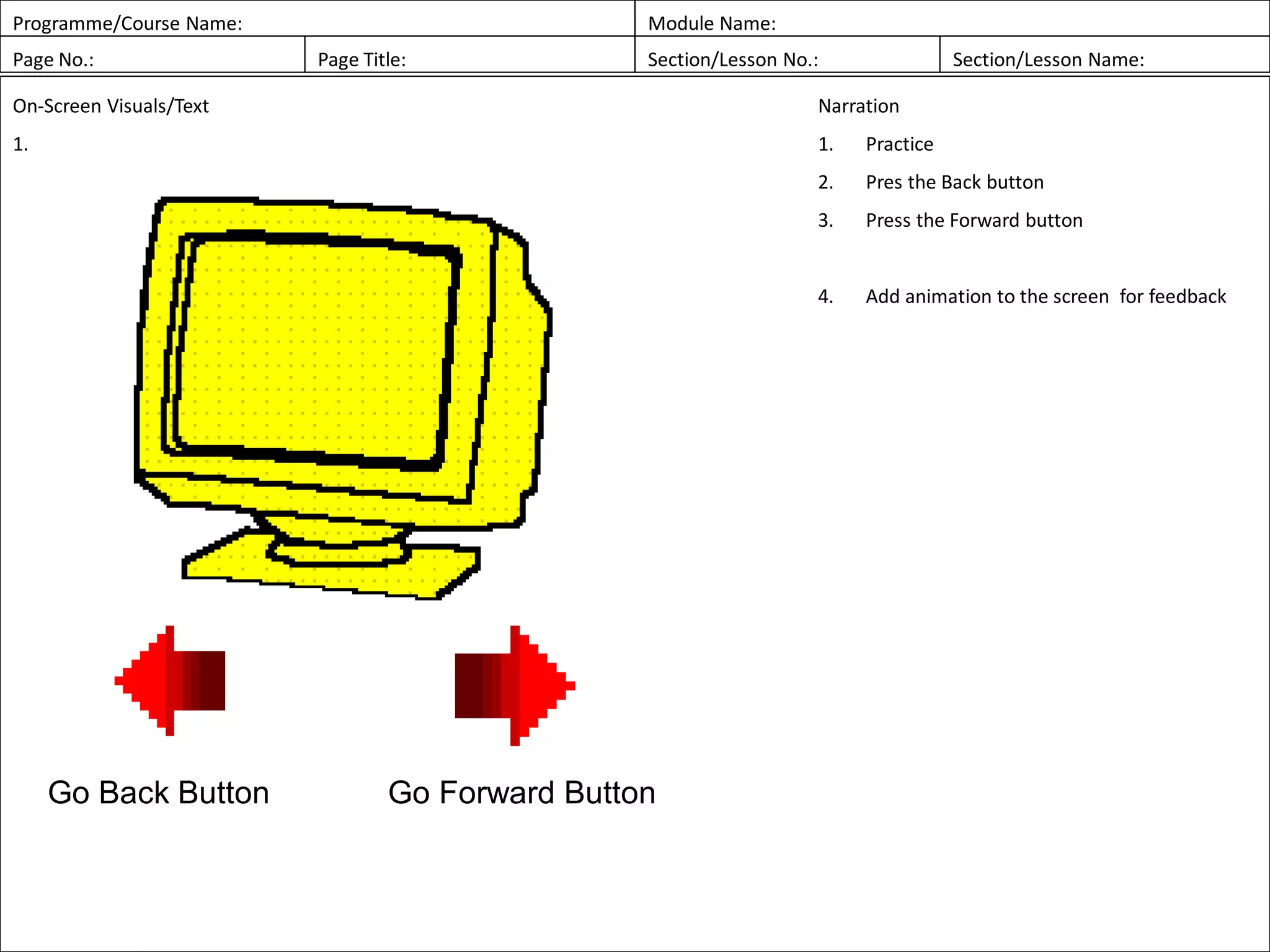 Programme/Course Name: Module Name:
Page No.: Page Title: Section/Lesson No.: Section/Lesson Name:
On-Screen Visuals/Text
1.
Narration
1. Practice
2. Pres the Back button
3. Press the Forward button
4. Add animation to the screen for feedback
Go Forward ButtonGo Back Button
 