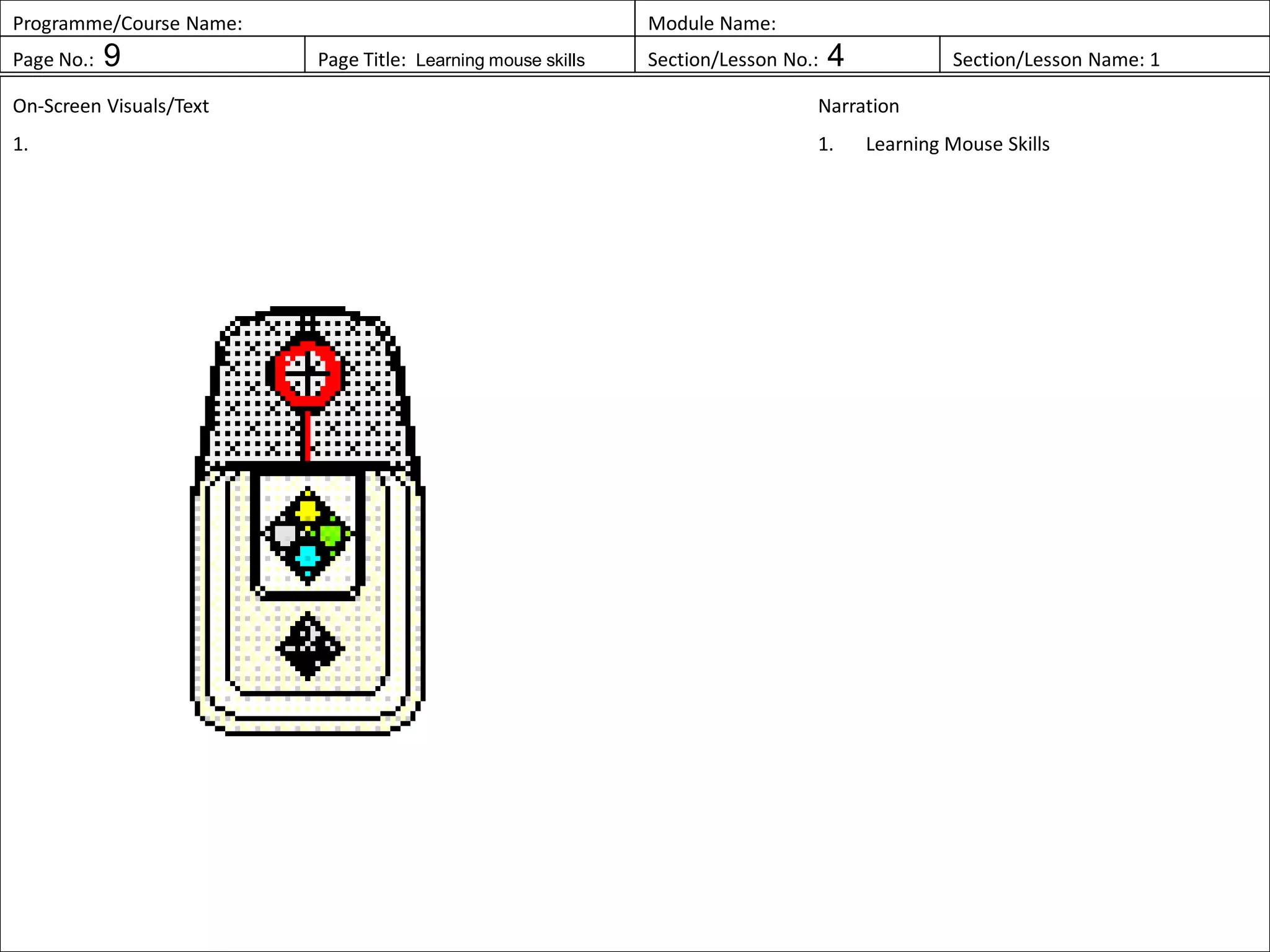 Programme/Course Name: Module Name:
Page No.: 9 Page Title: Learning mouse skills Section/Lesson No.: 4 Section/Lesson Name: 1
On-Screen Visuals/Text
1.
Narration
1. Learning Mouse Skills
 