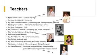 Teachers
• Mgr. Katarína Turzová – German language
• Ing. Lívia Černušáková – Economics
• Ing. Jana Fűrnkranz Fulierová – English language, Training company practicum
• Mgr. Dagmar Haulišová – Administration and correspondence
• Ing. Anna Charvátová – ECDL
• PhDr. Stanislav Kamenčík – Slovak language, History, Civics
• Mgr. Veronika Kobidová – English language
• Mgr. Daniel Kvaka - Religion
• Ing. Pavol Minarčik – PE, economic calculations
• Mgr. Daniela Minárová - Math
• Ing. Soňa Seewaldová – Accounting, Accounting exercises
• Mgr. Zuzana Svobodová – German language, Biology, Geography
• Ing. Paula Šilhárová – Economics, Administration and correspondence,
personal finance management and our class teacher
 