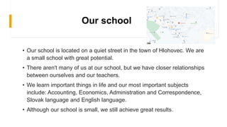 Our school
• Our school is located on a quiet street in the town of Hlohovec. We are
a small school with great potential.
• There aren't many of us at our school, but we have closer relationships
between ourselves and our teachers.
• We learn important things in life and our most important subjects
include: Accounting, Economics, Administration and Correspondence,
Slovak language and English language.
• Although our school is small, we still achieve great results.
 