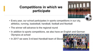Competitions in which we
participate
• Every year, our school participates in sports competitions in our city,
athletics, running, basketball, handball, football and floorball
• The winner will advance to the regional round
• In addition to sports competitions, we also have an English and German
Olympics at school
• In 2017 we were 3-rd best Handball team of Slovakia
 
