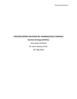 Tony GalvezSandoval 1
STRATEGIC REPORT FOR PFIZER INC. PHARMACEUTICAL COMPANY
Business Strategy and Policy
Tony Galvez Sandoval
Dr. Joel E. Reichart, Ph.D.
26th
May 2016
 