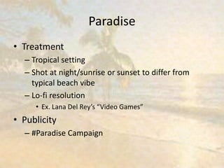 Paradise
• Treatment
– Tropical setting
– Shot at night/sunrise or sunset to differ from
typical beach vibe
– Lo-fi resolution
• Ex. Lana Del Rey’s “Video Games”
• Publicity
– #Paradise Campaign
 