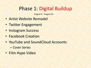Phase 1: Digital Buildup
• Artist Website Remodel
• Twitter Engagement
• Instagram Success
• Facebook Creation
• YouTube and SoundCloud Accounts
– Cover Series
• Film Hype Video
August 4 - August 25
 
