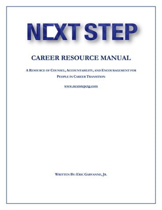CAREER RESOURCE MANUAL
A RESOURCE OF COUNSEL, ACCOUNTABILITY, AND ENCOURAGEMENT FOR
PEOPLE IN CAREER TRANSITION
www.nextstepctg.com
WRITTEN BY: ERIC GARVANNE, JR.
 