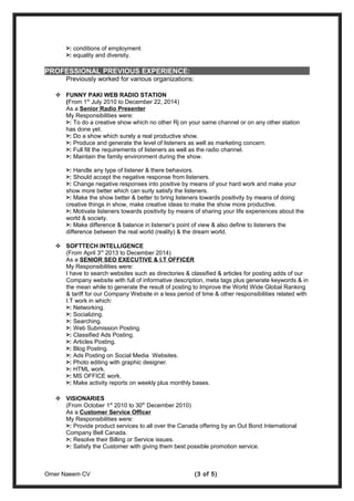>: conditions of employment.
>: equality and diversity.
PROFESSIONAL PREVIOUS EXPERIENCE:
Previously worked for various organizations:
 FUNNY PAKI WEB RADIO STATION
(From 1st
July 2010 to December 22, 2014)
As a Senior Radio Presenter
My Responsibilities were:
>: To do a creative show which no other Rj on your same channel or on any other station
has done yet.
>: Do a show which surely a real productive show.
>: Produce and generate the level of listeners as well as marketing concern.
>: Full fill the requirements of listeners as well as the radio channel.
>: Maintain the family environment during the show.
>: Handle any type of listener & there behaviors.
>: Should accept the negative response from listeners.
>: Change negative responses into positive by means of your hard work and make your
show more better which can surly satisfy the listeners.
>: Make the show better & better to bring listeners towards positivity by means of doing
creative things in show, make creative ideas to make the show more productive.
>: Motivate listeners towards positivity by means of sharing your life experiences about the
world & society.
>: Make difference & balance in listener’s point of view & also define to listeners the
difference between the real world (reality) & the dream world.
 SOFTTECH INTELLIGENCE
(From April 3rd
2013 to December 2014)
As a SENIOR SEO EXECUTIVE & I.T OFFICER
My Responsibilities were:
I have to search websites such as directories & classified & articles for posting adds of our
Company website with full of informative description, meta tags plus generate keywords & in
the mean while to generate the result of posting to Improve the World Wide Global Ranking
& tariff for our Company Website in a less period of time & other responsibilities related with
I.T work in which:
>: Networking.
>: Socializing.
>: Searching.
>: Web Submission Posting.
>: Classified Ads Posting.
>: Articles Posting.
>: Blog Posting.
>: Ads Posting on Social Media Websites.
>: Photo editing with graphic designer.
>: HTML work.
>: MS OFFICE work.
>: Make activity reports on weekly plus monthly bases.
 VISIONARIES
(From October 1st
2010 to 30th
December 2010)
As a Customer Service Officer
My Responsibilities were:
>: Provide product services to all over the Canada offering by an Out Bond International
Company Bell Canada.
>: Resolve their Billing or Service issues.
>: Satisfy the Customer with giving them best possible promotion service.
Omer Naeem CV (3 of 5)
 