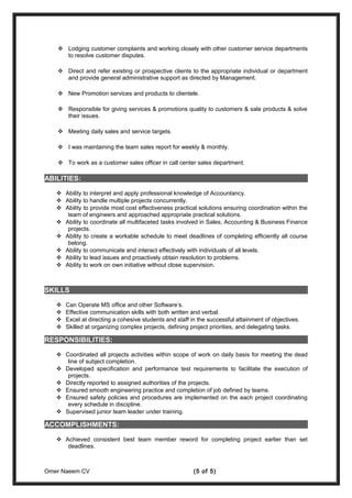  Lodging customer complaints and working closely with other customer service departments
to resolve customer disputes.
 Direct and refer existing or prospective clients to the appropriate individual or department
and provide general administrative support as directed by Management.
 New Promotion services and products to clientele.
 Responsible for giving services & promotions quality to customers & sale products & solve
their issues.
 Meeting daily sales and service targets.
 I was maintaining the team sales report for weekly & monthly.
 To work as a customer sales officer in call center sales department.
ABILITIES:
 Ability to interpret and apply professional knowledge of Accountancy.
 Ability to handle multiple projects concurrently.
 Ability to provide most cost effectiveness practical solutions ensuring coordination within the
team of engineers and approached appropriate practical solutions.
 Ability to coordinate all multifaceted tasks involved in Sales, Accounting & Business Finance
projects.
 Ability to create a workable schedule to meet deadlines of completing efficiently all course
belong.
 Ability to communicate and interact effectively with individuals of all levels.
 Ability to lead issues and proactively obtain resolution to problems.
 Ability to work on own initiative without close supervision.
SKILLS
 Can Operate MS office and other Software’s.
 Effective communication skills with both written and verbal.
 Excel at directing a cohesive students and staff in the successful attainment of objectives.
 Skilled at organizing complex projects, defining project priorities, and delegating tasks.
RESPONSIBILITIES:
 Coordinated all projects activities within scope of work on daily basis for meeting the dead
line of subject completion.
 Developed specification and performance test requirements to facilitate the execution of
projects.
 Directly reported to assigned authorities of the projects.
 Ensured smooth engineering practice and completion of job defined by teams.
 Ensured safety policies and procedures are implemented on the each project coordinating
every schedule in discipline.
 Supervised junior team leader under training.
ACCOMPLISHMENTS:
 Achieved consistent best team member reword for completing project earlier than set
deadlines.
Omer Naeem CV (5 of 5)
 