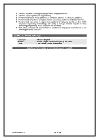  Achieved excellent knowledge of design criteria and performances.
 Achieved broad experience in programming.
 Demonstrated record of high performance standards, attention to schedules, deadlines.
 Demonstrated competency and poise in sales & marketing profession and social activities.
 Demonstrated experience in programming solutions for satisfying clients and their highly
organized engineering methodology with ability to manage multiple projects by using
pioneering programming in new ideas and met deadlines..
 Work ethics combined with a commitment to excellence in all projects undertaken as an call
center agent & seo executive.
TECHNICAL PROFICIENCIES:
Language: Advance English
Utilities: Search Engine Optimization (SEO), MS Office
Tools: LAN & WAN system and Utilities
-Excellent references are available upon request.-
Omer Naeem CV (6 of 5)
 