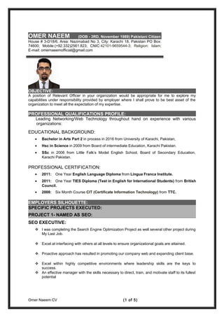 OBJECTIVE:
A position of Relevant Officer in your organization would be appropriate for me to explore my
capabilities under responsibility provided by employer where I shall prove to be best asset of the
organization to meet all the expectation of my expertise.
PROFESSIONAL QUALIFICATIONS PROFILE:
Leading Networking/Web Technology throughout hand on experience with various
organizations:
EDUCATIONAL BACKGROUND:
• Bachelor in Arts Part 2 in process in 2016 from University of Karachi, Pakistan,
• Hsc in Science in 2009 from Board of intermediate Education, Karachi Pakistan.
• SSc in 2006 from Little Falk’s Model English School, Board of Secondary Education,
Karachi Pakistan.
PROFESSIONAL CERTIFICATION:
• 2011: One Year English Language Diploma from Lingua Franca Institute.
• 2011: One Year TIES Diploma (Test in English for International Students) from British
Council.
• 2008: Six Month Course CIT (Certificate Information Technology) from TTC.
EMPLOYERS SILHOUETTE:
SPECIFIC PROJECTS EXECUTED:
PROJECT 1- NAMED AS SEO:
SEO EXECUTIVE:
 I was completing the Search Engine Optimization Project as well several other project during
My Last Job.
 Excel at interfacing with others at all levels to ensure organizational goals are attained.
 Proactive approach has resulted in promoting our company web and expanding client base.
 Excel within highly competitive environments where leadership skills are the keys to
success.
 An effective manager with the skills necessary to direct, train, and motivate staff to its fullest
potential
Omer Naeem CV (1 of 5)
OMER NAEEM (DOB - 3RD, November 1989) Pakistani Citizen
House # 3-D18/6, Area: Nazimabad No 3, City: Karachi 18, Pakistan PO Box:
74600; Mobile:(+92.332)2561.823; CNIC:42101-9659544-3; Religion: Islam;
E-mail: omernaeemofficial@gmail.com
 