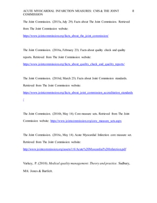 ACUTE MYOCARDIAL INFARCTION MEASURES: CMS & THE JOINT
COMMISSION
8
The Joint Commission. (2015a, July 29). Facts about The Joint Commission. Retrieved
from The Joint Commission website:
https://www.jointcommission.org/facts_about_the_joint_commission/
The Joint Commission. (2016a, February 23). Facts about quality check and quality
reports. Retrieved from The Joint Commission website:
https://www.jointcommission.org/facts_about_quality_check_and_quality_reports/
The Joint Commission. (2016d, March 25). Facts about Joint Commission standards.
Retrieved from The Joint Commission website:
https://www.jointcommission.org/facts_about_joint_commission_accreditation_standards
/
The Joint Commission. (2016b, May 14). Core measure sets. Retrieved from The Joint
Commission website: https://www.jointcommission.org/core_measure_sets.aspx
The Joint Commission. (2016c, May 14). Acute Myocardial Infarction core measure set.
Retrieved from The Joint Commission website:
http://www.jointcommission.org/assets/1/6/Acute%20Myocardial%20Infarction.pdf
Varkey, P. (2010). Medical quality management: Theory and practice. Sudbury,
MA: Jones & Bartlett.
 