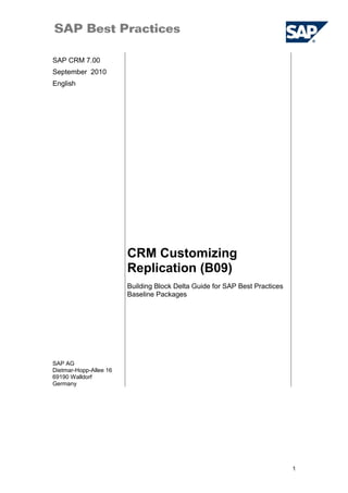 SAP CRM 7.00
September 2010
English
CRM Customizing
Replication (B09)
SAP AG
Dietmar-Hopp-Allee 16
69190 Walldorf
Germany
Building Block Delta Guide for SAP Best Practices
Baseline Packages
1
 
