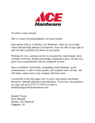 To whom it may concern,
This is a letter of recommendation for Juan Castillo.
Juan started with us, at Stickley Ace Hardware, when he was in high
school and had high aptitude of computers. Juan was able to step right in
and was able to perform his duties on our system.
Working for Ace, customer service is a top priority. Juan became more
confident with time. Product knowledge continued to grow. He also was
given more responsibilities that he completed on time.
Juan is confident, trustworthy, outstanding moral character, good
communicator, is able to learn quickly and complete tasks on time. He
will make a great asset to any company that hires Juan.
I would like to hire him again, but we never stop anyone that betters
themselves through education and experience. If you have any questions
you may call me at 574-773-7523 or e-mail at
kendallyoung@stickleyhardware.com
Kendall Young
Store Manager
Stickley Ace Hardware
Nappanee, IN
 
