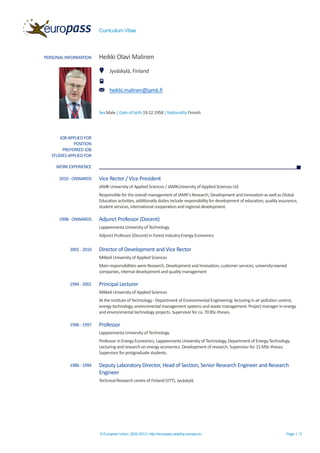 Curriculum Vitae
© European Union, 2002-2013 | http://europass.cedefop.europa.eu Page 1 / 5
PERSONAL INFORMATION Heikki Olavi Malinen
Jyväskylä, Finland
heikki.malinen@jamk.fi
SexMale| Dateof birth19.12.1958| Nationality Finnish
JOB APPLIED FOR
POSITION
PREFERRED JOB
STUDIES APPLIED FOR
WORK EXPERIENCE
2010 - ONWARDS Vice Rector / Vice President
JAMK University of Applied Sciences / JAMKUniversity of Applied SciencesLtd
Responsible for the overall management of JAMK’sResearch, Development and Innovation as well as Global
Education activities, additionally duties include responsibility for development of education, quality assurance,
student services, international cooperation and regional development.
1998- ONWARDS Adjunct Professor (Docent)
Lappeenranta Universityof Technology
Adjunct Professor (Docent) in Forest IndustryEnergyEconomics
2001 - 2010 Director of Development and Vice Rector
Mikkeli Universityof Applied Sciences
Main responsibilities were Research, Development and Innovation, customer services, university-owned
companies, internal development and quality management
1994 - 2001 Principal Lecturer
Mikkeli Universityof Applied Sciences
At the Instituteof Technology - Department of Environmental Engineering: lecturing in air pollution control,
energy technology, environmental management systems andwaste management. Projectmanager in energy
and environmental technology projects. Supervisor for ca. 70BSc-theses.
1996 - 1997 Professor
Lappeenranta Universityof Technology
Professor inEnergyEconomics, Lappeenranta Universityof Technology, Department of EnergyTechnology.
Lecturing and research on energy economics. Development of research. Supervisor for 15 MSc-theses.
Supervisor for postgraduate students.
1986 - 1994 Deputy Laboratory Director, Head of Section, Senior Research Engineer and Research
Engineer
TechnicalResearchcentre of Finland (VTT), Jyväskylä
 