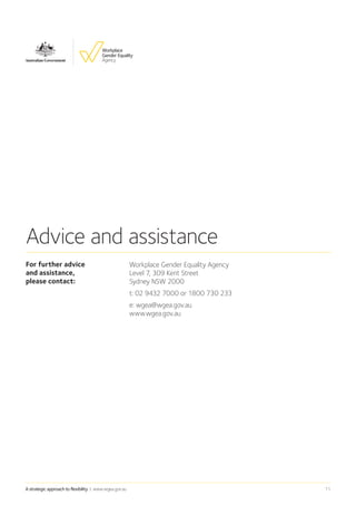 A strategic approach to flexibility | www.wgea.gov.au 11
For further advice ➡
and assistance, ➡
please contact:
Workplace Gender Equality Agency
Level 7, 309 Kent Street
Sydney NSW 2000
t: 02 9432 7000 or 1800 730 233
e: wgea@wgea.gov.au
www.wgea.gov.au
Advice and assistance
 