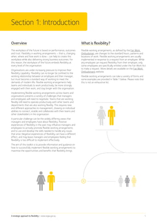 A strategic approach to flexibility | www.wgea.gov.au 1
Overview
The workplace of the future is based on performance, outcomes
and trust. Flexibility in working arrangements – that is, changing
when, where and how work is done - can help to create this
workplace while also delivering strong business outcomes. For
this reason, the workplace of the future embeds flexibility at
every level of the organisation.
Organisations are under increasing pressure to improve their
flexibility capability. Flexibility can no longer be confined to the
working relationship between an employee and their manager,
but must become a standard way of working to meet the
demands of modern life. Flexible working arrangements help
teams and individuals to work productively, be more strongly
engaged with their work, and stay longer with the organisation.
Implementing flexible working arrangements across teams and
organisations presents a variety of challenges that managers
and employees will need to negotiate. Teams that are working
flexibly still need to operate productively with other teams and
departments that are also working flexibly. This requires new
and different approaches to management, drawing on individual
abilities to connect, enable and collaborate with their teams and
other stakeholders in the organisation.
A particular challenge can be the widely differing views that
managers and employees have about flexibility. Positive
experiences of flexibility in the past may influence managers and
employees to actively promote flexible working arrangements
and to use and develop the skills needed to handle any issues
that arise. Negative experiences of flexibility can have a different
effect, and may leave managers and employees feeling that
flexibility is too difficult to implement effectively.
The aim of this toolkit is to provide information and guidance on
how to successfully implement flexible working arrangements to
maximise the opportunities and benefits that flexibility brings.
Section 1: Introduction
What is flexibility?
Flexible working arrangements, as defined by the Fair Work
Ombudsman, are changes to the standard hours, patterns and
locations of work. Flexible working arrangements are usually
implemented in response to a request from an employee. While
any employee can request flexibility from their employer, only
some employees are specifically entitled under the Fair Work Act
to make a request. More details are available on the Fair Work
Ombudsman’s website.
Flexible working arrangements can take a variety of forms and
some examples are provided in Table 1 below. Please note that
this is not an exhaustive list.
 
