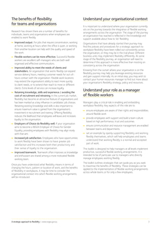 A strategic approach to flexibility | www.wgea.gov.au 3
The benefits of flexibility
for teams and organisations
Research has shown there are a number of benefits for
individuals, teams and organisations when employees are
enabled to work flexibly.
➡➡ Improved output. For jobs that require concentration, working
at home, working at hours when the office is quiet, or working
from another location can help with the quality and speed of
the work.
➡➡ Flexible workers can be more effective. Successful flexible
workers are excellent self-managers who are both well
organised and effective communicators.
➡➡ Improved ability to meet the needs of clients and
stakeholders. An organisation that works flexibly can expand
service delivery hours, meeting customer needs for out-of-
hours contact with the organisation. Flexible work locations
may extend the organisation’s ability to react more quickly
to client needs, or to extend their reach to more or different
clients. Extra levels of service can increase loyalty.
➡➡ Retaining knowledge, skills and experience / avoiding the
cost of recruitment and retraining. In the current job market,
flexibility has become an attractive feature of organisations and
has been marked as a key influence in candidates’ job choices.
Retaining existing knowledge and skills is also important to
ensure maximum value is gained from the organisation’s
investment in recruitment and training. Offering flexibility
reduces the likelihood that employees will leave and increases
loyalty to the organisation.
➡➡ Employers of Choice do flexibility well. If your organisation
aims to become a WGEA Employer of Choice for Gender
Equality, providing employees with flexibility may align nicely
with that aim.
➡➡ Increased job satisfaction. Employees who have opportunities
to work flexibly have been shown to have greater job
satisfaction and this increases both their productivity and
their sense of loyalty to the organisation.
➡➡ Improved teamwork. Teamwork often improves as knowledge
and enthusiasm are shared among a more motivated flexible
working team.
Once you have understood what flexibility means in terms of
changing the hours, pattern or location of work, and the benefits
of flexibility in workplaces, it may be time to consider the
organisational context into which flexible working arrangements
will be introduced.
Understand your organisational context
It is important to understand where your organisation currently
sits on the journey towards the integration of flexible working
arrangements across the organisation. The stage of the journey
an organisation has reached is reflected in the knowledge and
support available about how to ‘do’ flexibility.
Organisations that have already started their journey may
find the policies and procedures for a strategic approach to
workplace flexibility have been rolled out consistently across
the organisation, or they may be in the trial phase. Different
business units may implement flexibility differently. At some
stage of the flexibility journey, an organisation will need to
determine if this approach is more effective than insisting on
consistency across the organisation.
Knowing from the outset where your organisation is on the
flexibility journey may help you leverage existing resources
and gain support internally. As an initial step, you may wish to
contact your human resources manager to find out more about
your organisation’s flexibility strategy, policy and resources.
Understand your role as a manager
of flexible workers
Managers play a critical role in enabling and embedding
workplace flexibility. Key aspects of this role are to:
➡➡ ensure employees are aware of their rights and responsibilities
around flexible work
➡➡ provide employees with support and build a team culture
based on high performance, trust and outcomes
➡➡ ensure communication and resource management are enabled
between teams and departments
➡➡ set an example by openly supporting flexibility and working
flexibly themselves, which will help employees and teams
understand that working flexibly is a normal and accepted
part of work.
This toolkit is designed to help managers at all levels implement
productive, successful flexible working arrangements. It is
intended to be of particular use to managers who directly
manage employees working flexibly.
The toolkit outlines strategies that can guide you as you seek
to maximise the benefits of flexibility. These strategies can be
applied to the implementation of flexible working arrangements
across whole teams or for only a few employees.
 