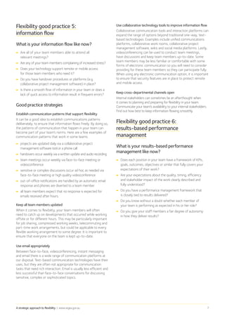 A strategic approach to flexibility | www.wgea.gov.au 7
Flexibility good practice 5:
information flow
What is your information flow like now?
➡➡ Are all of your team members able to attend all
relevant meetings?
➡➡ Are any of your team members complaining of increased stress?
➡➡ Does your technology support remote or mobile access
for those team members who need it?
➡➡ Do you have handover procedures or platforms (e.g.
collaborative project management software) in place?
➡➡ Is there a smooth flow of information in your team or does a
lack of quick access to information result in frequent errors?
Good practice strategies
Establish communication patterns that support flexibility
It can be a good idea to establish communications patterns
deliberately, to ensure that information flows freely. By doing so,
the patterns of communication that happen in your team can
become part of your team’s norms. Here are a few examples of
communication patterns that work in some teams:
➡➡ projects are updated daily via a collaborative project
management software tool or a phone call
➡➡ handovers occur weekly via a written update and audio recording
➡➡ team meetings occur weekly via face-to-face meeting or
videoconference
➡➡ sensitive or complex discussions occur ad hoc as needed via
face-to-face meeting or high quality videoconference
➡➡ out-of-office notifications are handled by an automatic email
response and phones are diverted to a team member
➡➡ all team members expect that no response is expected for
emails received after hours.
Keep all team members updated
When it comes to flexibility, your team members will often
need to catch up on developments that occurred while working
offsite or for different hours. This may be particularly important
for job sharing, compressed working weeks, telecommuting and
part-time work arrangements, but could be applicable to every
flexible working arrangement to some degree. It is important to
ensure that everyone on the team is kept up-to-date.
Use email appropriately
Between face-to-face, videoconferencing, instant messaging
and email there is a wide range of communication platforms at
our disposal. Text-based communication technologies have their
uses, but they are often not appropriate for communication
tasks that need rich interaction. Email is usually less efficient and
less successful than face-to-face conversations for discussing
sensitive, complex or sophisticated topics.
Use collaborative technology tools to improve information flow
Collaborative communication tools and interaction platforms can
expand the range of options beyond traditional one-way, text-
based technologies. Examples include unified communications
platforms, collaborative work rooms, collaborative project
management software, wikis and social media platforms. Lastly,
videoconferencing can be used to conduct team meetings,
have discussions and keep team members up-to-date. Some
team members may be less familiar or comfortable with some
forms of electronic communication so you will need to consider
providing for these team members so they can participate fully.
When using any electronic communication option, it is important
to ensure that security features are in place to protect remote
and mobile access.
Keep cross-departmental channels open
Internal stakeholders can sometimes be an afterthought when
it comes to planning and preparing for flexibility in your team.
Communicate your team’s availability to your internal stakeholders.
Find out how best to keep information flowing smoothly.
Flexibility good practice 6:
results-based performance
management
What is your results-based performance
management like now?
➡➡ Does each position in your team have a framework of KPIs,
goals, outcomes, objectives or similar that fully covers your
expectations of their work?
➡➡ Are your expectations about the quality, timing, efficiency
and stakeholder impact of the work clearly described and
fully understood?
➡➡ Do you have a performance management framework that
is closely tied to results delivered?
➡➡ Do you know without a doubt whether each member of
your team is performing as expected in his or her role?
➡➡ Do you give your staff members a fair degree of autonomy
in how they deliver results?
 