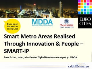 Living Labs Community Networking
and CIP/FP7 proposals development
January 15th
, 2009
Brussels
15JAN09-LivingLab-shortpres-1.ppt
Smart Metro Areas Realised
Through Innovation & People –
SMART-iP
Dave Carter, Head, Manchester Digital Development Agency - MDDA
 